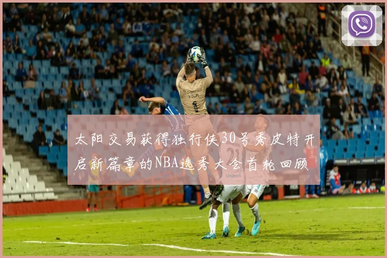 太阳交易获得独行侠30号秀皮特开启新篇章的NBA选秀大会首轮回顾