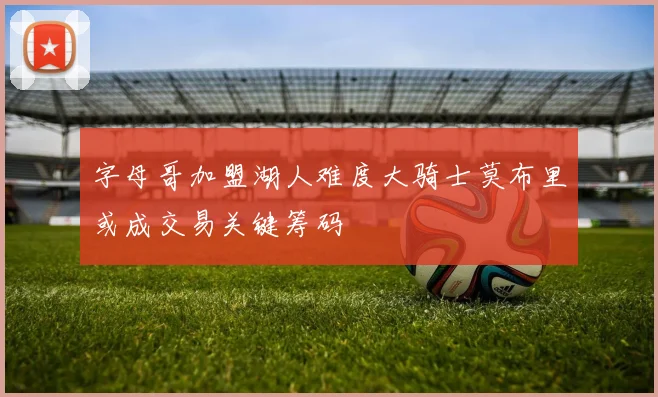 字母哥加盟湖人难度大骑士莫布里或成交易关键筹码