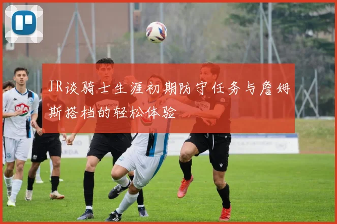 JR谈骑士生涯初期防守任务与詹姆斯搭档的轻松体验