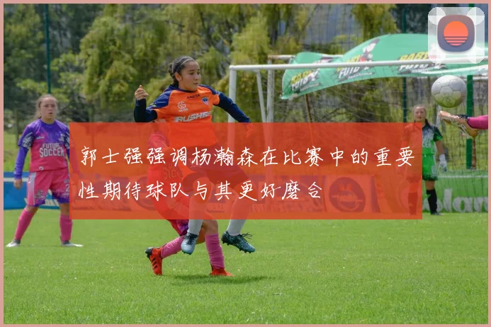 郭士强强调杨瀚森在比赛中的重要性期待球队与其更好磨合