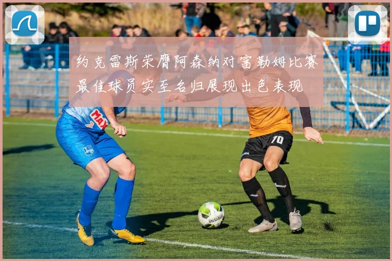 约克雷斯荣膺阿森纳对富勒姆比赛最佳球员实至名归展现出色表现