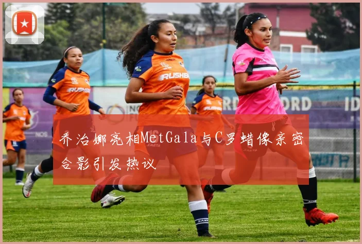 乔治娜亮相MetGala与C罗蜡像亲密合影引发热议