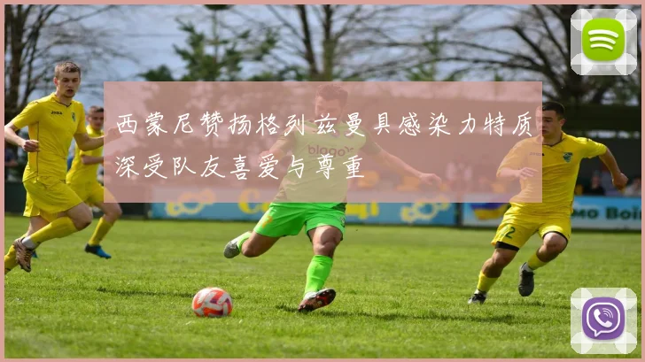 西蒙尼赞扬格列兹曼具感染力特质深受队友喜爱与尊重