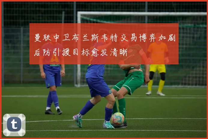曼联中卫布兰斯韦特交易博弈加剧后防引援目标愈发清晰