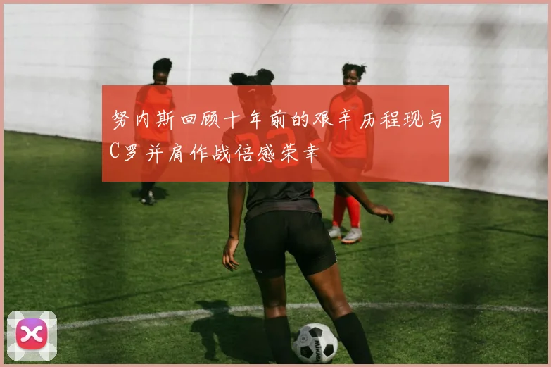 努内斯回顾十年前的艰辛历程现与C罗并肩作战倍感荣幸