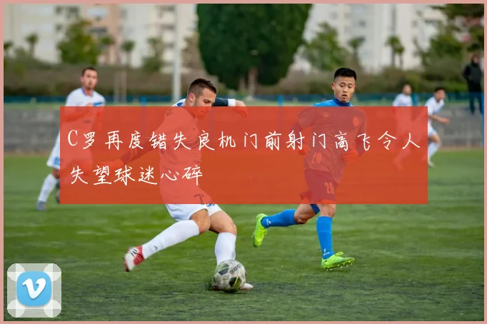 C罗再度错失良机门前射门高飞令人失望球迷心碎
