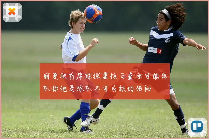 前曼联首席球探震惊马奎尔可能离队称他是球队不可或缺的领袖