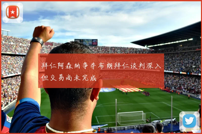 拜仁阿森纳争夺布朗拜仁谈判深入但交易尚未完成