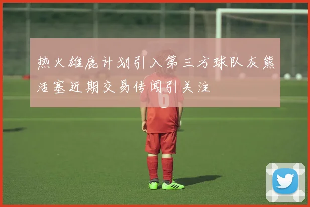 热火雄鹿计划引入第三方球队灰熊活塞近期交易传闻引关注