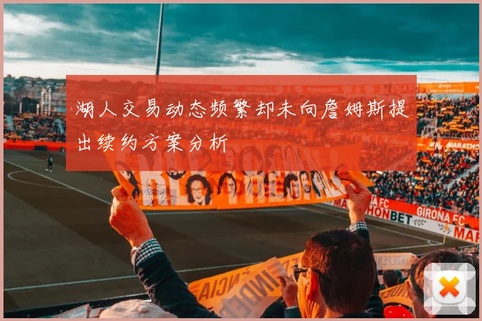 湖人交易动态频繁却未向詹姆斯提出续约方案分析