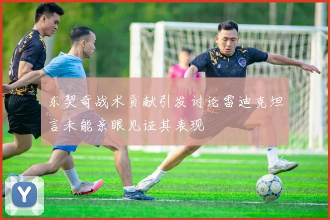 东契奇战术贡献引发讨论雷迪克坦言未能亲眼见证其表现