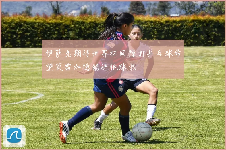 伊萨克期待世界杯间隙打乒乓球希望莫雷加德能送他球拍