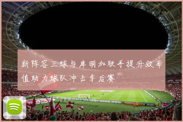 新阵容三球与库明加联手提升效率值助力球队冲击季后赛
