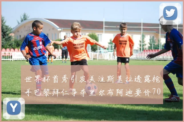 世界杯首秀引发关注斯基拉透露枪手巴黎拜仁争夺里尔布阿迪要价7000万欧