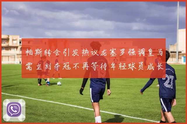 帕斯转会引发热议龙塞罗强调皇马需立刻夺冠不再等待年轻球员成长
