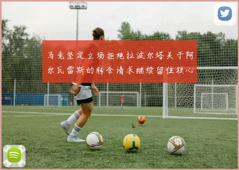 马竞坚定立场拒绝拉波尔塔关于阿尔瓦雷斯的转会请求继续留住核心球员