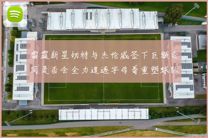 雷霆新星切特与杰伦威签下巨额合同是否会全力追逐字母哥重塑球队实力