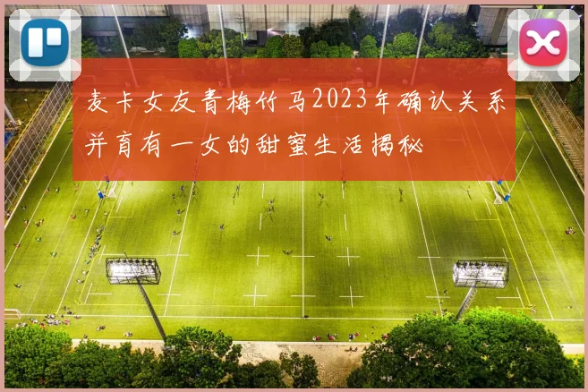麦卡女友青梅竹马2023年确认关系并育有一女的甜蜜生活揭秘